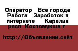 Оператор - Все города Работа » Заработок в интернете   . Карелия респ.,Костомукша г.